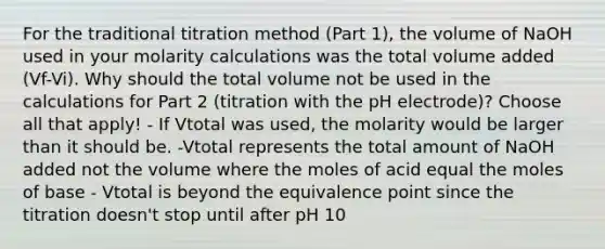 For the traditional titration method (Part 1), the volume of NaOH used in your molarity calculations was the total volume added (Vf-Vi). Why should the total volume not be used in the calculations for Part 2 (titration with the pH electrode)? Choose all that apply! - If Vtotal was used, the molarity would be larger than it should be. -Vtotal represents the total amount of NaOH added not the volume where the moles of acid equal the moles of base - Vtotal is beyond the equivalence point since the titration doesn't stop until after pH 10