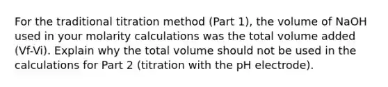 For the traditional titration method (Part 1), the volume of NaOH used in your molarity calculations was the total volume added (Vf-Vi). Explain why the total volume should not be used in the calculations for Part 2 (titration with the pH electrode).