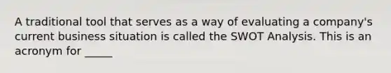 A traditional tool that serves as a way of evaluating a company's current business situation is called the SWOT Analysis. This is an acronym for _____