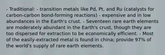 - Traditional: - transition metals like Pd, Pt, and Ru (catalysts for carbon-carbon bond-forming reactions) - expensive and in low abundances in the Earth's crust. - Seventeen rare earth elements are moderately abundant in the Earth's crust, though they are too dispersed for extraction to be economically efficient. - Most of the easily-extracted metal is found in china; provide 97% of the world's supply of rare earth elements.