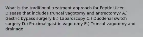 What is the traditional treatment approach for Peptic Ulcer Disease that includes truncal vagotomy and antrectomy? A.) Gastric bypass surgery B.) Laparoscopy C.) Duodenal switch surgery D.) Proximal gastric vagotomy E.) Truncal vagotomy and drainage