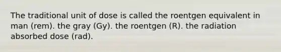 The traditional unit of dose is called the roentgen equivalent in man (rem). the gray (Gy). the roentgen (R). the radiation absorbed dose (rad).