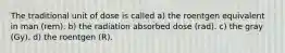 The traditional unit of dose is called a) the roentgen equivalent in man (rem). b) the radiation absorbed dose (rad). c) the gray (Gy). d) the roentgen (R).