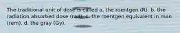The traditional unit of dose is called a. the roentgen (R). b. the radiation absorbed dose (rad). c. the roentgen equivalent in man (rem). d. the gray (Gy).