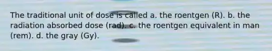 The traditional unit of dose is called a. the roentgen (R). b. the radiation absorbed dose (rad). c. the roentgen equivalent in man (rem). d. the gray (Gy).