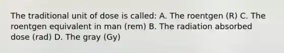 The traditional unit of dose is called: A. The roentgen (R) C. The roentgen equivalent in man (rem) B. The radiation absorbed dose (rad) D. The gray (Gy)