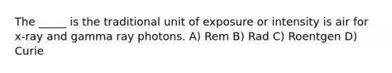 The _____ is the traditional unit of exposure or intensity is air for x-ray and gamma ray photons. A) Rem B) Rad C) Roentgen D) Curie