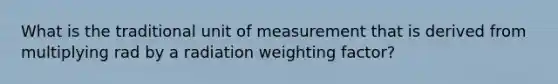 What is the traditional unit of measurement that is derived from multiplying rad by a radiation weighting factor?