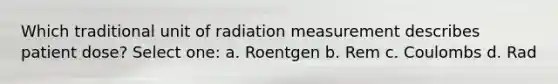 Which traditional unit of radiation measurement describes patient dose? Select one: a. Roentgen b. Rem c. Coulombs d. Rad