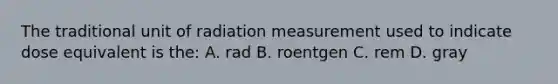 The traditional unit of radiation measurement used to indicate dose equivalent is the: A. rad B. roentgen C. rem D. gray