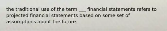 the traditional use of the term ___ financial statements refers to projected financial statements based on some set of assumptions about the future.