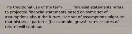 The traditional use of the term _____ financial statements refers to projected financial statements based on some set of assumptions about the future. One set of assumptions might be that historical patterns (for example, growth rates or rates of return) will continue.