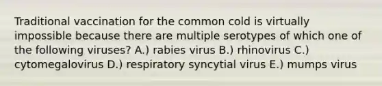 Traditional vaccination for the common cold is virtually impossible because there are multiple serotypes of which one of the following viruses? A.) rabies virus B.) rhinovirus C.) cytomegalovirus D.) respiratory syncytial virus E.) mumps virus