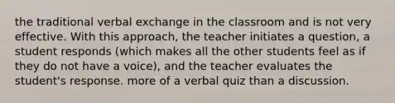 the traditional verbal exchange in the classroom and is not very effective. With this approach, the teacher initiates a question, a student responds (which makes all the other students feel as if they do not have a voice), and the teacher evaluates the student's response. more of a verbal quiz than a discussion.