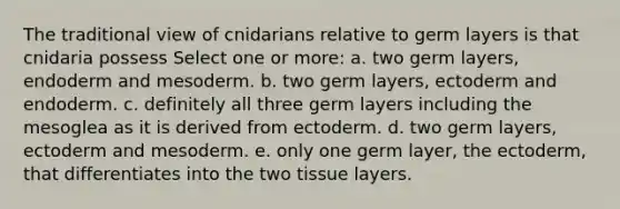 The traditional view of cnidarians relative to germ layers is that cnidaria possess Select one or more: a. two germ layers, endoderm and mesoderm. b. two germ layers, ectoderm and endoderm. c. definitely all three germ layers including the mesoglea as it is derived from ectoderm. d. two germ layers, ectoderm and mesoderm. e. only one germ layer, the ectoderm, that differentiates into the two tissue layers.