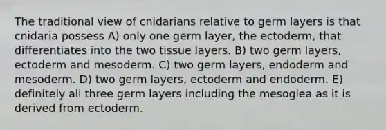 The traditional view of cnidarians relative to germ layers is that cnidaria possess A) only one germ layer, the ectoderm, that differentiates into the two tissue layers. B) two germ layers, ectoderm and mesoderm. C) two germ layers, endoderm and mesoderm. D) two germ layers, ectoderm and endoderm. E) definitely all three germ layers including the mesoglea as it is derived from ectoderm.