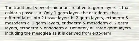 The traditional view of cnidarians relative to germ layers is that cnidaria possess a. Only 1 germ layer, the ectoderm, that differentiates into 2 tissue layers b. 2 germ layers, ectoderm & mesoderm c. 2 germ layers, endoderm & mesoderm d. 2 germ layers, ectoderm & endoderm e. Definitely all three germ layers including the mesoglea as it is derived from ectoderm