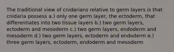 The traditional view of cnidarians relative to germ layers is that cnidaria possess a.) only one germ layer, the ectoderm, that differentiates into two tissue layers b.) two germ layers, ectoderm and mesoderm c.) two germ layers, endoderm and mesoderm d.) two germ layers, ectoderm and endoderm e.) three germ layers, ectoderm, endoderm and mesoderm