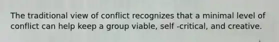 The traditional view of conflict recognizes that a minimal level of conflict can help keep a group viable, self -critical, and creative.