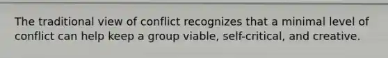 The traditional view of conflict recognizes that a minimal level of conflict can help keep a group viable, self-critical, and creative.