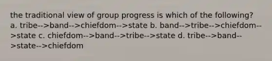 the traditional view of group progress is which of the following? a. tribe-->band-->chiefdom-->state b. band-->tribe-->chiefdom-->state c. chiefdom-->band-->tribe-->state d. tribe-->band-->state-->chiefdom