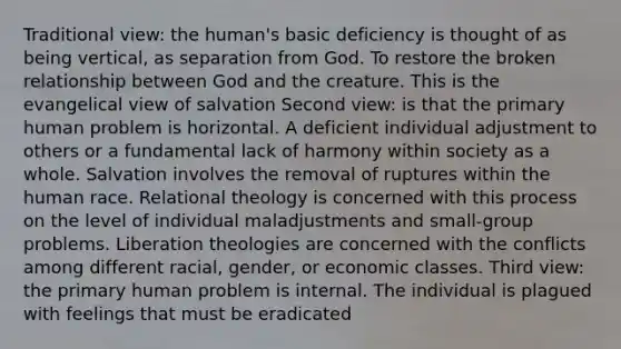 Traditional view: the human's basic deficiency is thought of as being vertical, as separation from God. To restore the broken relationship between God and the creature. This is the evangelical view of salvation Second view: is that the primary human problem is horizontal. A deficient individual adjustment to others or a fundamental lack of harmony within society as a whole. Salvation involves the removal of ruptures within the human race. Relational theology is concerned with this process on the level of individual maladjustments and small-group problems. Liberation theologies are concerned with the conflicts among different racial, gender, or economic classes. Third view: the primary human problem is internal. The individual is plagued with feelings that must be eradicated