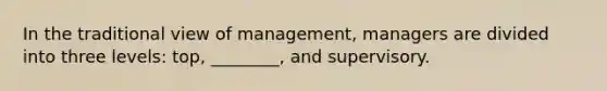 In the traditional view of management, managers are divided into three levels: top, ________, and supervisory.