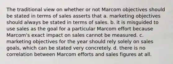 The traditional view on whether or not Marcom objectives should be stated in terms of sales asserts that a. marketing objectives should always be stated in terms of sales. b. it is misguided to use sales as the goal for a particular Marcom effort because Marcom's exact impact on sales cannot be measured. c. marketing objectives for the year should rely solely on sales goals, which can be stated very concretely. d. there is no correlation between Marcom efforts and sales figures at all.