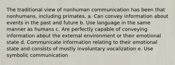 The traditional view of nonhuman communication has been that nonhumans, including primates, a. Can convey information about events in the past and future b. Use language in the same manner as humans c. Are perfectly capable of conveying information about the external environment or their emotional state d. Communicate information relating to their emotional state and consists of mostly involuntary vocalization e. Use symbolic communication