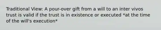 Traditional View: A pour-over gift from a will to an inter vivos trust is valid if the trust is in existence or executed *at the time of the will's execution*