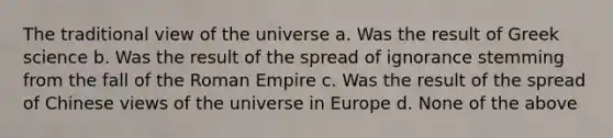 The traditional view of the universe a. Was the result of Greek science b. Was the result of the spread of ignorance stemming from the fall of the Roman Empire c. Was the result of the spread of Chinese views of the universe in Europe d. None of the above