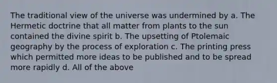 The traditional view of the universe was undermined by a. The Hermetic doctrine that all matter from plants to the sun contained the divine spirit b. The upsetting of Ptolemaic geography by the process of exploration c. The printing press which permitted more ideas to be published and to be spread more rapidly d. All of the above