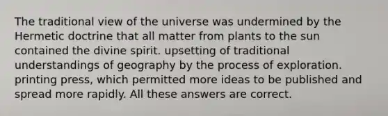 The traditional view of the universe was undermined by the Hermetic doctrine that all matter from plants to the sun contained the divine spirit. upsetting of traditional understandings of geography by the process of exploration. printing press, which permitted more ideas to be published and spread more rapidly. All these answers are correct.