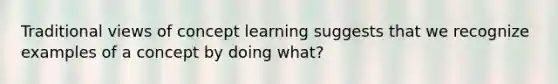 Traditional views of concept learning suggests that we recognize examples of a concept by doing what?