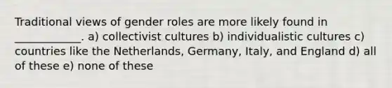 Traditional views of gender roles are more likely found in ____________. a) collectivist cultures b) individualistic cultures c) countries like the Netherlands, Germany, Italy, and England d) all of these e) none of these