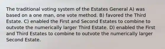 The traditional voting system of the Estates General A) was based on a one man, one vote method. B) favored the Third Estate. C) enabled the First and Second Estates to combine to outvote the numerically larger Third Estate. D) enabled the First and Third Estates to combine to outvote the numerically larger Second Estate.