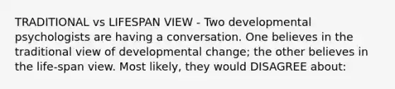 TRADITIONAL vs LIFESPAN VIEW - Two developmental psychologists are having a conversation. One believes in the traditional view of developmental change; the other believes in the life-span view. Most likely, they would DISAGREE about: