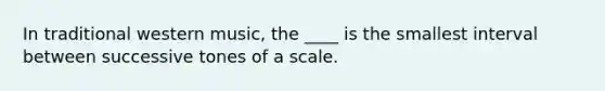 In traditional western music, the ____ is the smallest interval between successive tones of a scale.