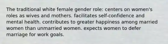 The traditional white female gender role:​ centers on women's roles as wives and mothers. ​facilitates self-confidence and mental health. ​contributes to greater happiness among married women than unmarried women. ​expects women to defer marriage for work goals.