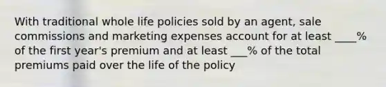 With traditional whole life policies sold by an agent, sale commissions and marketing expenses account for at least ____% of the first year's premium and at least ___% of the total premiums paid over the life of the policy