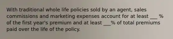 With traditional whole life policies sold by an agent, sales commissions and marketing expenses account for at least ___ % of the first year's premium and at least ___% of total premiums paid over the life of the policy.