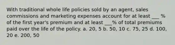 With traditional whole life policies sold by an agent, sales commissions and marketing expenses account for at least ___ % of the first year's premium and at least ___% of total premiums paid over the life of the policy. a. 20, 5 b. 50, 10 c. 75, 25 d. 100, 20 e. 200, 50