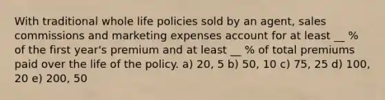 With traditional whole life policies sold by an agent, sales commissions and marketing expenses account for at least __ % of the first year's premium and at least __ % of total premiums paid over the life of the policy. a) 20, 5 b) 50, 10 c) 75, 25 d) 100, 20 e) 200, 50