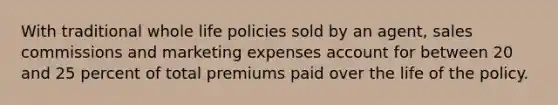 With traditional whole life policies sold by an agent, sales commissions and marketing expenses account for between 20 and 25 percent of total premiums paid over the life of the policy.