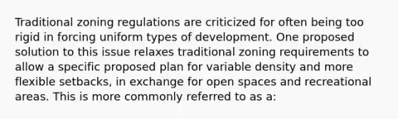 Traditional zoning regulations are criticized for often being too rigid in forcing uniform types of development. One proposed solution to this issue relaxes traditional zoning requirements to allow a specific proposed plan for variable density and more flexible setbacks, in exchange for open spaces and recreational areas. This is more commonly referred to as a: