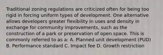 Traditional zoning regulations are criticized often for being too rigid in forcing uniform types of development. One alternative allows developers greater flexibility in uses and density in exchange for community improvements, such as the construction of a park or preservation of open space. This is commonly referred to as a: A. Planned unit development (PUD) B. Performance standard C. Impact fee D. Growth restriction