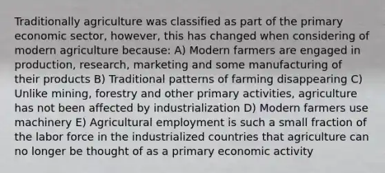 Traditionally agriculture was classified as part of the primary economic sector, however, this has changed when considering of modern agriculture because: A) Modern farmers are engaged in production, research, marketing and some manufacturing of their products B) Traditional patterns of farming disappearing C) Unlike mining, forestry and other primary activities, agriculture has not been affected by industrialization D) Modern farmers use machinery E) Agricultural employment is such a small fraction of the labor force in the industrialized countries that agriculture can no longer be thought of as a primary economic activity