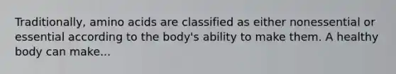Traditionally, amino acids are classified as either nonessential or essential according to the body's ability to make them. A healthy body can make...