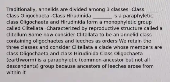 Traditionally, annelids are divided among 3 classes -Class ______ -Class Oligochaeta -Class Hirudinida ________ is a paraphyletic class Oligochaeta and Hirudinida form a monophyletic group called Clitellata -Characterized by reproductive structure called a clitellum Some now consider Clitellata to be an annelid class containing oligochaetes and leeches as orders We retain the three classes and consider Clitellata a clade whose members are class Oligochaeta and class Hirudinida Class Oligochaeta (earthworm) is a paraphyletic (common ancestor but not all descendants) group because ancestors of leeches arose from within it