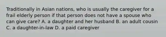 Traditionally in Asian nations, who is usually the caregiver for a frail elderly person if that person does not have a spouse who can give care? A. a daughter and her husband B. an adult cousin C. a daughter-in-law D. a paid caregiver